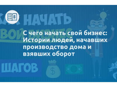 С чего начать свой бизнес: Истории людей, начавших производство дома и взявших оборот