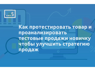 Как протестировать товар и проанализировать тестовые продажи новичку чтобы улучшить стратегию продаж