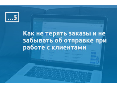 Как не терять заказы и не забывать об отправке при работе с клиентами