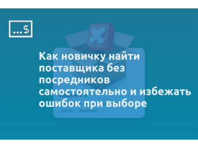 Как новичку найти поставщика без посредников самостоятельно и избежать ошибок при выборе
