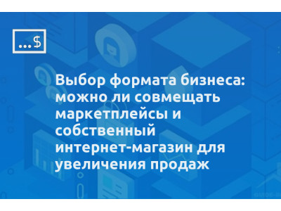 Выбор формата бизнеса: можно ли совмещать маркетплейсы и собственный интернет-магазин для увеличения продаж