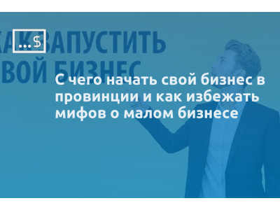 С чего начать свой бизнес в провинции и как избежать мифов о малом бизнесе